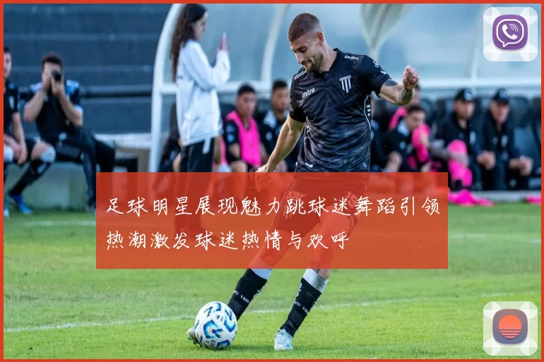 足球明星展现魅力跳球迷舞蹈引领热潮激发球迷热情与欢呼