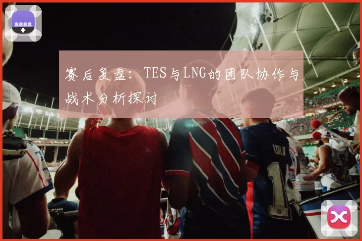 赛后复盘：TES与LNG的团队协作与战术分析探讨