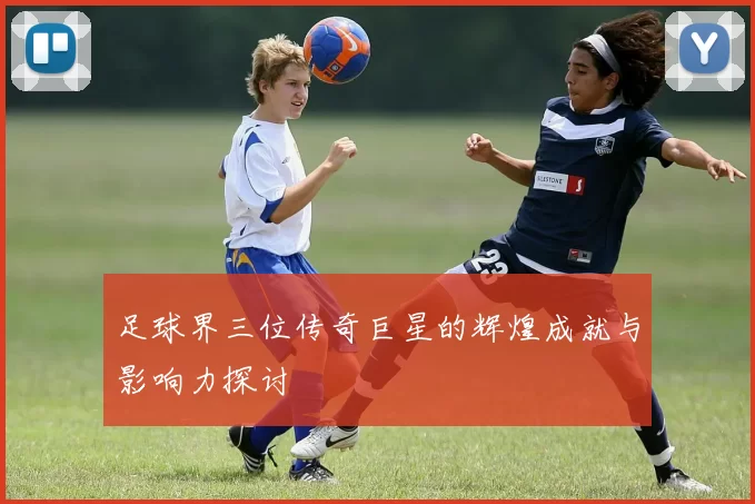 足球界三位传奇巨星的辉煌成就与影响力探讨