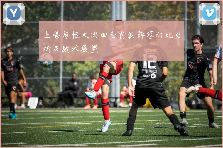 上港与恒大次回合首发阵容对比分析及战术展望
