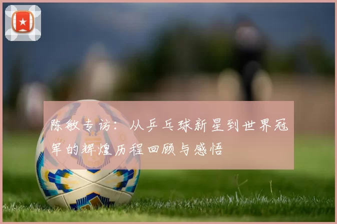 陈敏专访：从乒乓球新星到世界冠军的辉煌历程回顾与感悟