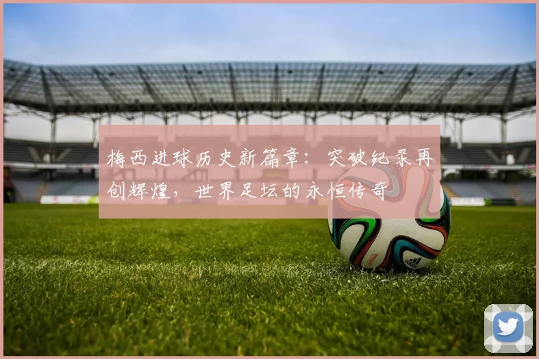 梅西进球历史新篇章：突破纪录再创辉煌，世界足坛的永恒传奇