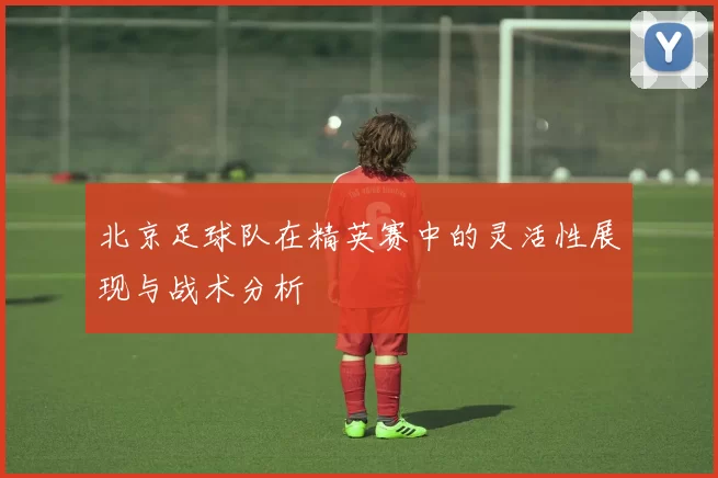 北京足球队在精英赛中的灵活性展现与战术分析
