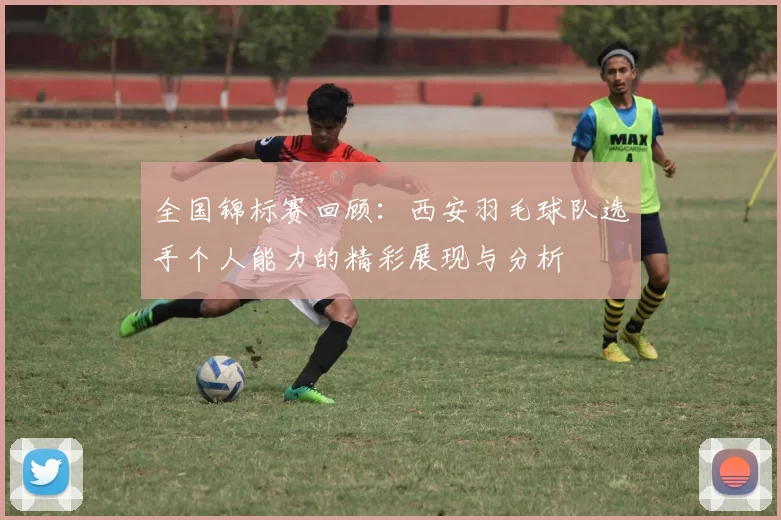 全国锦标赛回顾：西安羽毛球队选手个人能力的精彩展现与分析