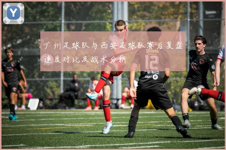 广州足球队与西安足球队赛后复盘速度对比及战术分析