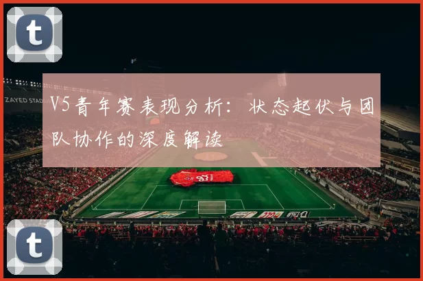 V5青年赛表现分析：状态起伏与团队协作的深度解读