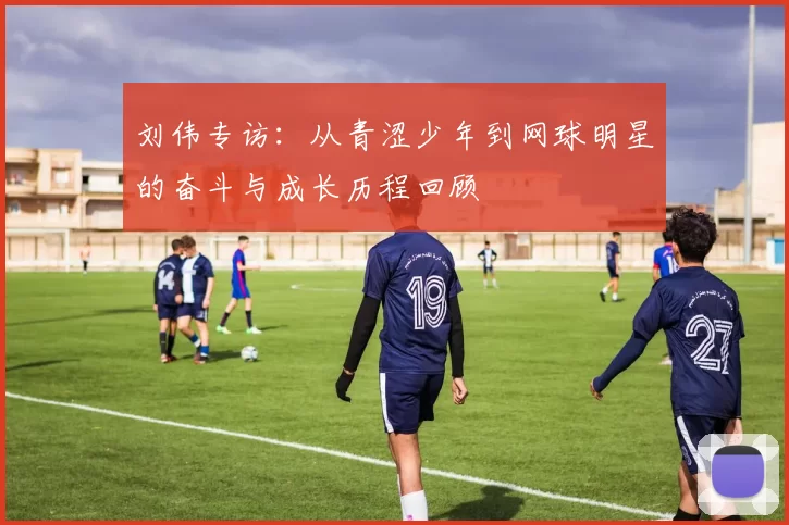 刘伟专访：从青涩少年到网球明星的奋斗与成长历程回顾