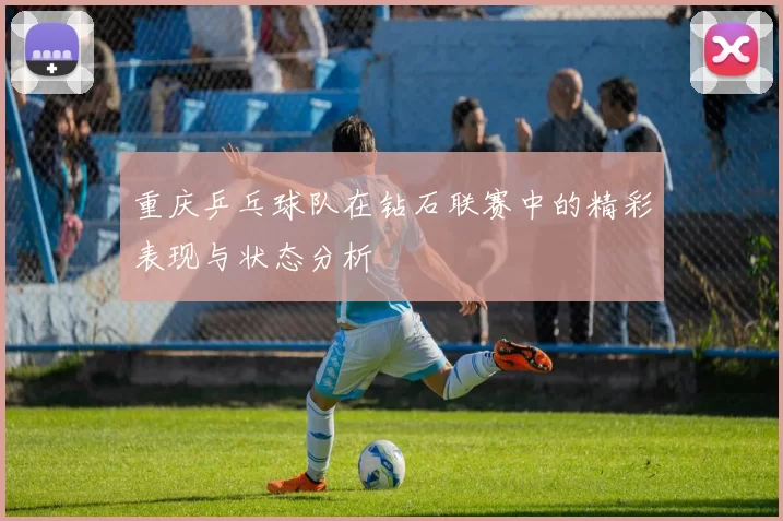 重庆乒乓球队在钻石联赛中的精彩表现与状态分析