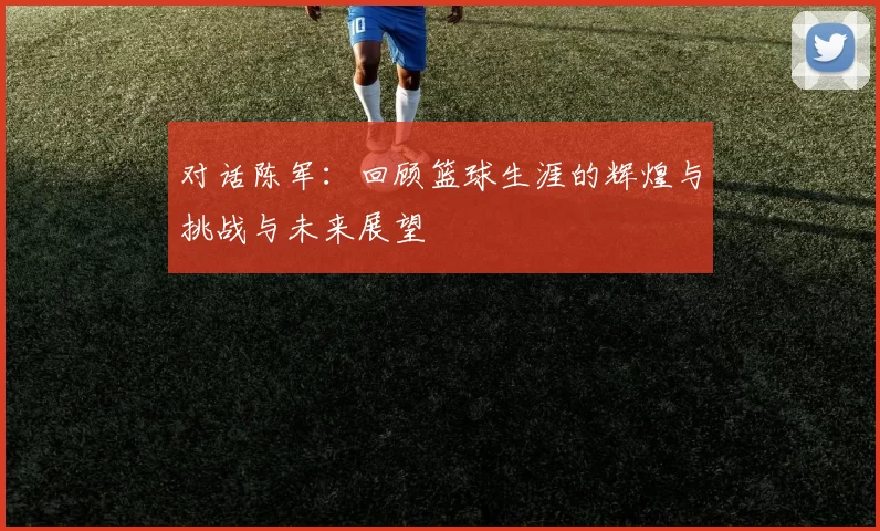对话陈军：回顾篮球生涯的辉煌与挑战与未来展望