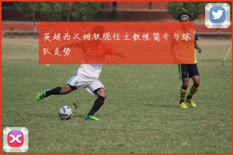 英超西汉姆联现任主教练简介与球队走势