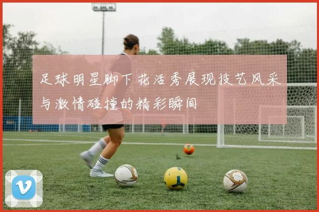 足球明星脚下花活秀展现技艺风采与激情碰撞的精彩瞬间