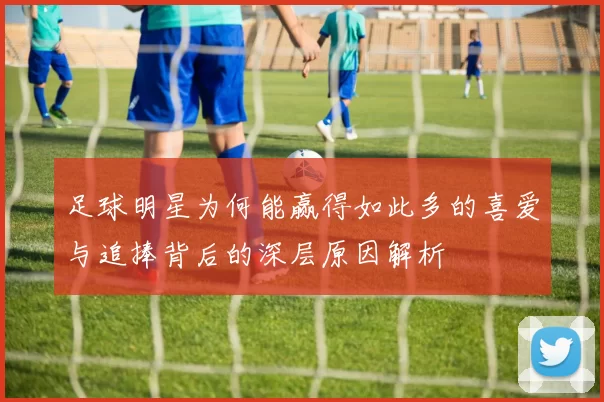 足球明星为何能赢得如此多的喜爱与追捧背后的深层原因解析