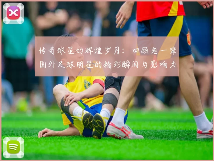传奇球星的辉煌岁月：回顾老一辈国外足球明星的精彩瞬间与影响力