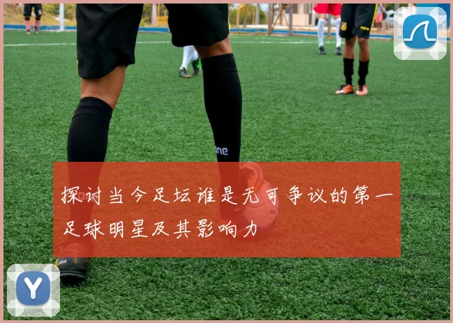 探讨当今足坛谁是无可争议的第一足球明星及其影响力