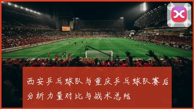 西安乒乓球队与重庆乒乓球队赛后分析力量对比与战术总结