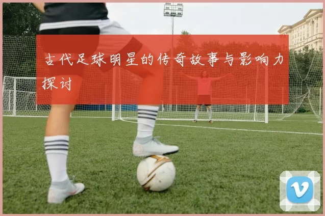 古代足球明星的传奇故事与影响力探讨