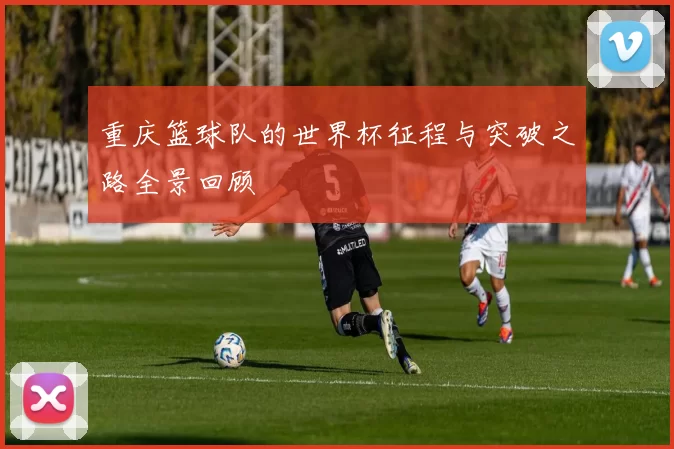 重庆篮球队的世界杯征程与突破之路全景回顾