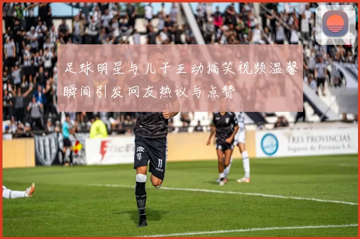 足球明星与儿子互动搞笑视频温馨瞬间引发网友热议与点赞