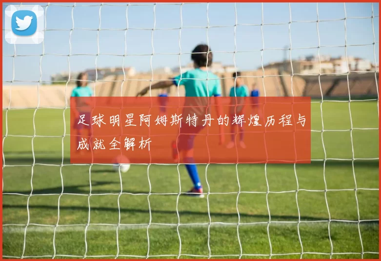 足球明星阿姆斯特丹的辉煌历程与成就全解析