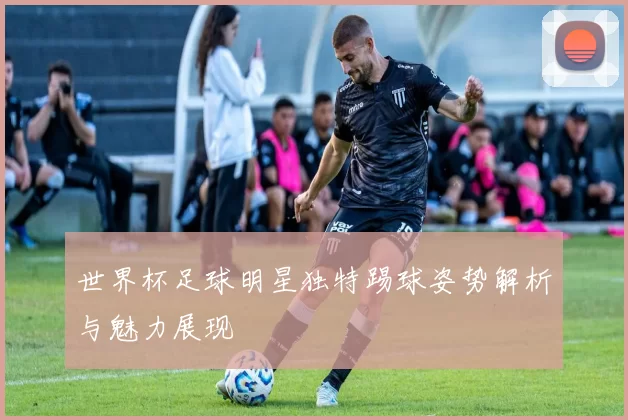 世界杯足球明星独特踢球姿势解析与魅力展现