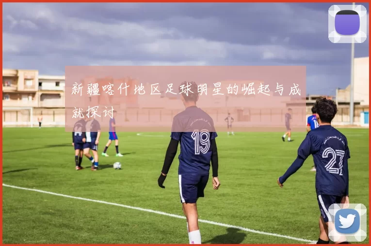 新疆喀什地区足球明星的崛起与成就探讨