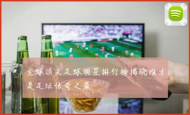 全球顶尖足球明星排行榜揭晓谁才是足坛传奇之最