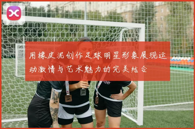 用橡皮泥创作足球明星形象展现运动激情与艺术魅力的完美结合