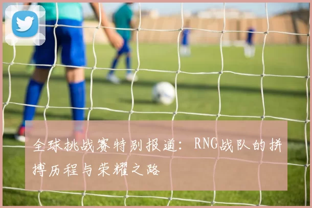 全球挑战赛特别报道：RNG战队的拼搏历程与荣耀之路