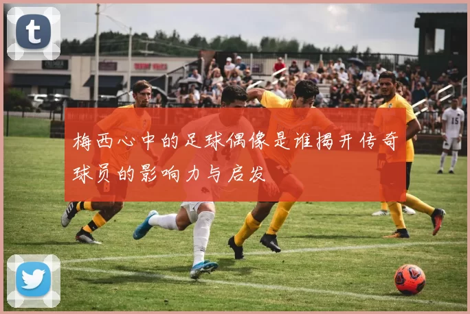 梅西心中的足球偶像是谁揭开传奇球员的影响力与启发