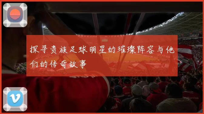 探寻贵族足球明星的璀璨阵容与他们的传奇故事