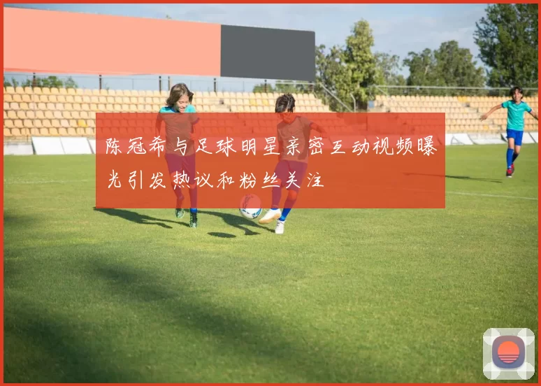 陈冠希与足球明星亲密互动视频曝光引发热议和粉丝关注