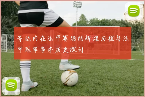 齐达内在法甲赛场的辉煌历程与法甲冠军争夺历史探讨