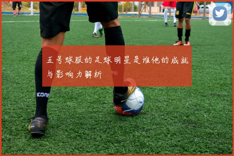 五号球服的足球明星是谁他的成就与影响力解析