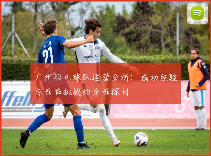 广州羽毛球队运营分析：成功经验与面临挑战的全面探讨