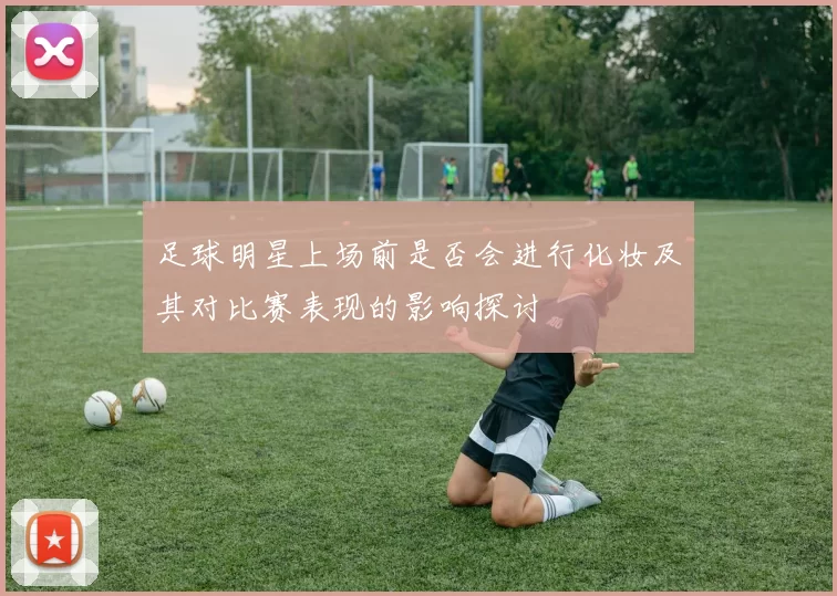 足球明星上场前是否会进行化妆及其对比赛表现的影响探讨