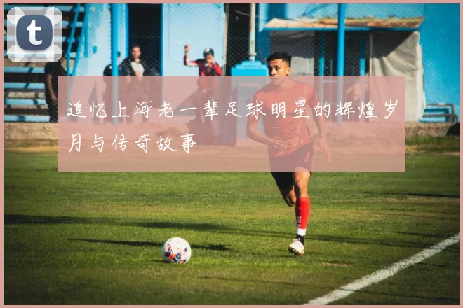 追忆上海老一辈足球明星的辉煌岁月与传奇故事