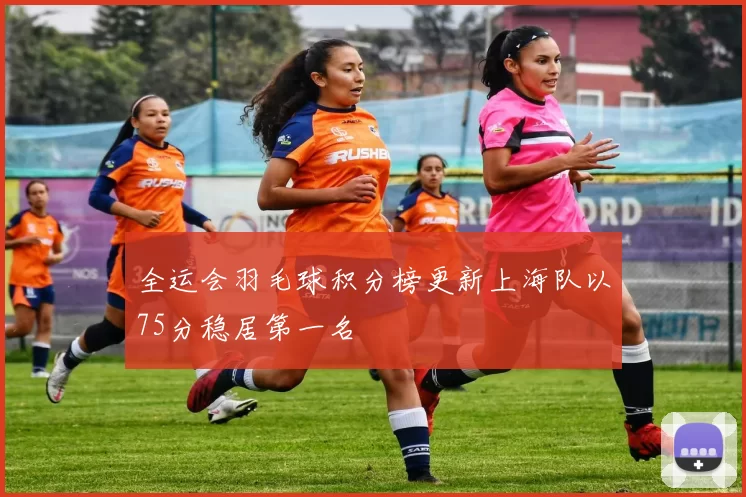 全运会羽毛球积分榜更新上海队以75分稳居第一名