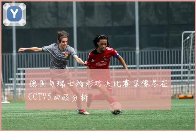 德国与瑞士精彩对决比赛录像尽在CCTV5回顾分析