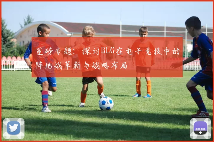 重磅专题：探讨BLG在电子竞技中的阵地战革新与战略布局
