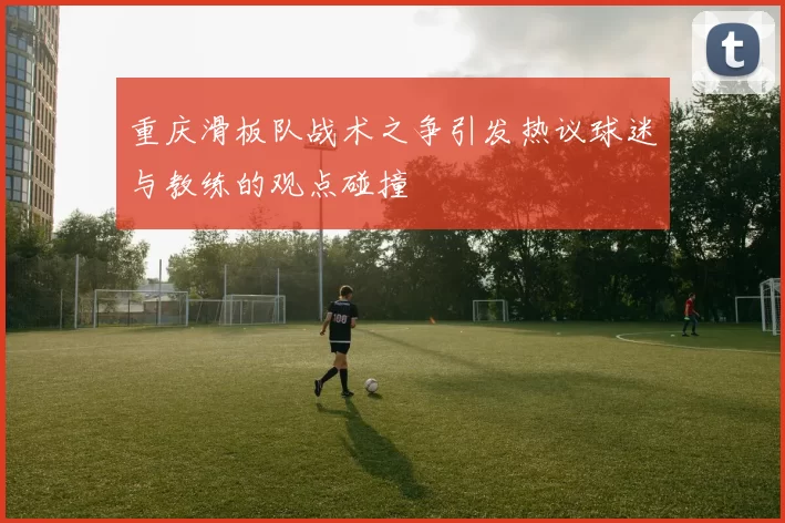 重庆滑板队战术之争引发热议球迷与教练的观点碰撞