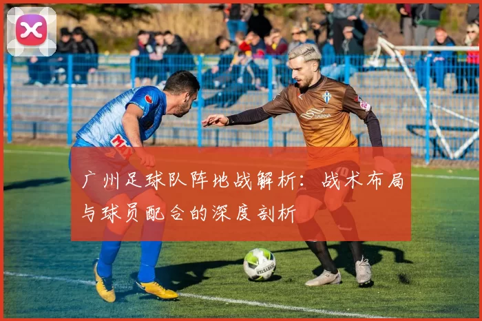 广州足球队阵地战解析：战术布局与球员配合的深度剖析