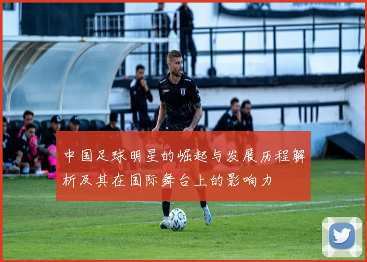 中国足球明星的崛起与发展历程解析及其在国际舞台上的影响力