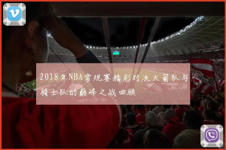 2018年NBA常规赛精彩对决火箭队与骑士队的巅峰之战回顾