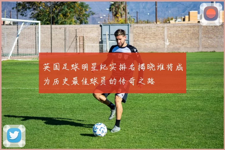 英国足球明星纪实排名揭晓谁将成为历史最佳球员的传奇之路