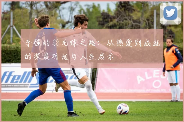 李强的羽毛球之路：从热爱到成就的深度对话与人生启示