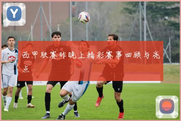 西甲联赛昨晚上精彩赛事回顾与亮点