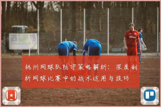 杭州网球队防守策略解析：深度剖析网球比赛中的战术运用与技巧