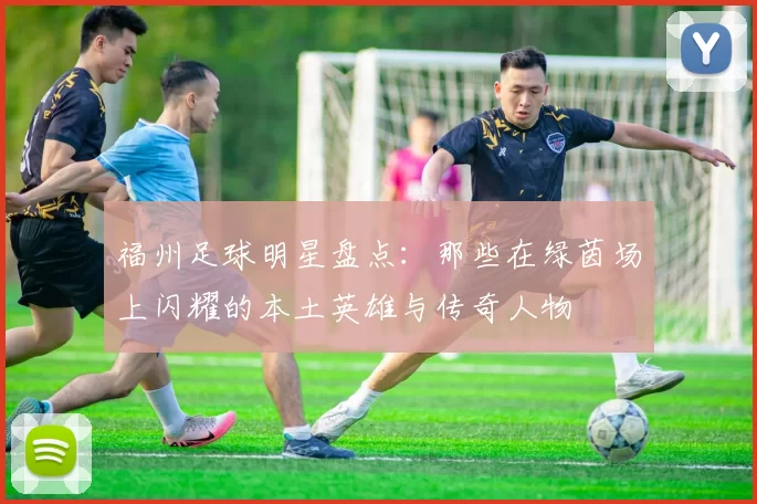 福州足球明星盘点：那些在绿茵场上闪耀的本土英雄与传奇人物