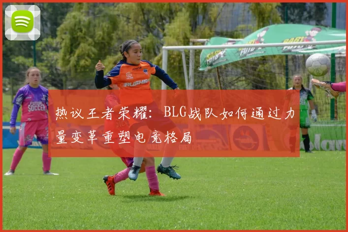 热议王者荣耀：BLG战队如何通过力量变革重塑电竞格局