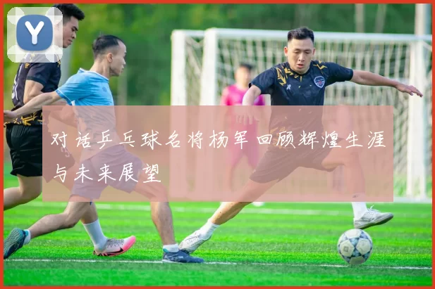 对话乒乓球名将杨军回顾辉煌生涯与未来展望